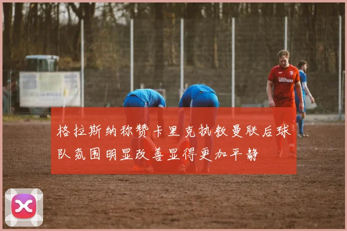 格拉斯纳称赞卡里克执教曼联后球队氛围明显改善显得更加平静