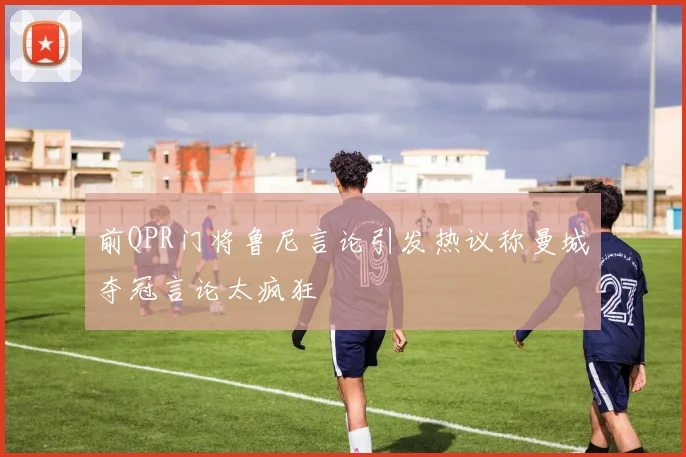 前QPR门将鲁尼言论引发热议称曼城夺冠言论太疯狂
