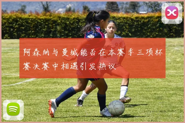 阿森纳与曼城能否在本赛季三项杯赛决赛中相遇引发热议