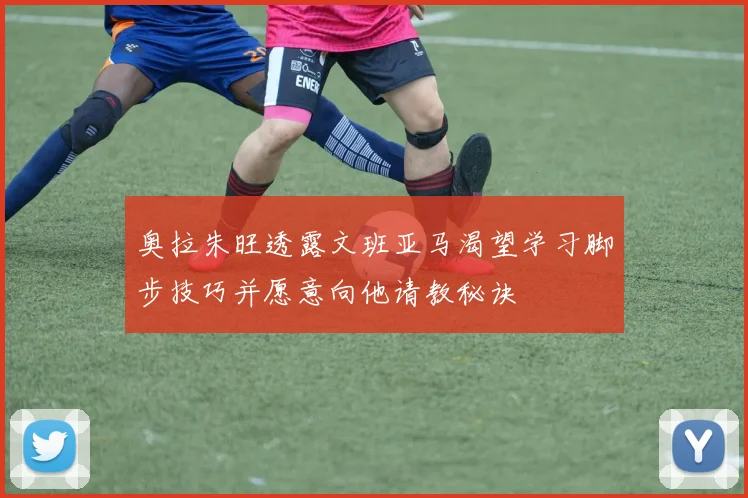 奥拉朱旺透露文班亚马渴望学习脚步技巧并愿意向他请教秘诀