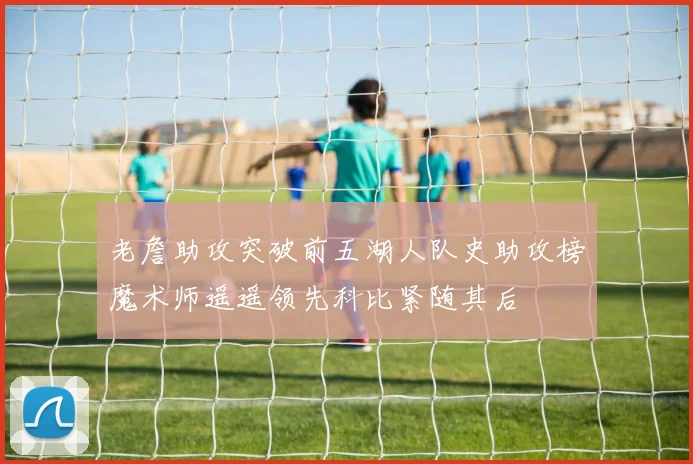 老詹助攻突破前五湖人队史助攻榜魔术师遥遥领先科比紧随其后