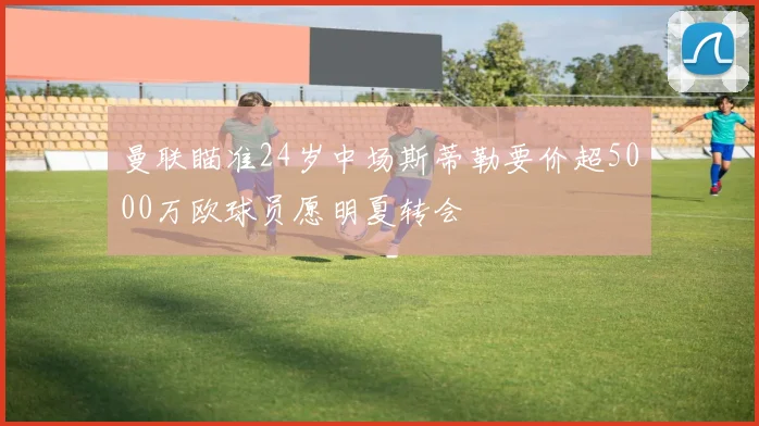 曼联瞄准24岁中场斯蒂勒要价超5000万欧球员愿明夏转会