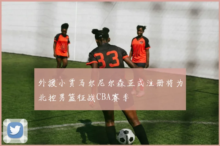 外援小贾马尔尼尔森正式注册将为北控男篮征战CBA赛季