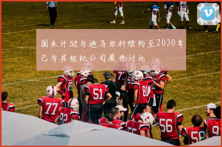 国米计划与迪马尔科续约至2030年已与其经纪公司展开讨论
