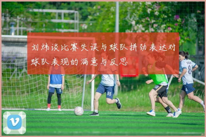 刘炜谈比赛失误与球队拼劲表达对球队表现的满意与反思