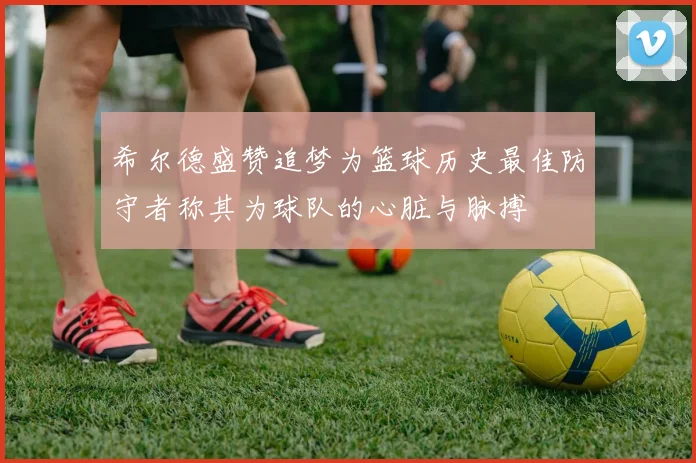 希尔德盛赞追梦为篮球历史最佳防守者称其为球队的心脏与脉搏