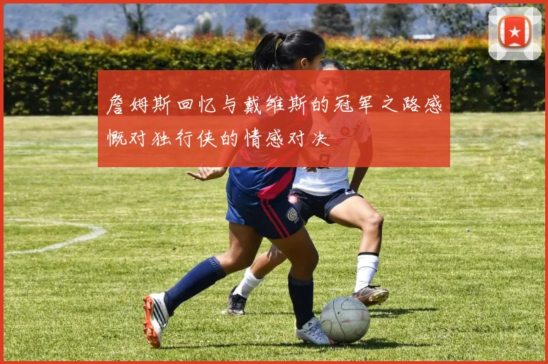 詹姆斯回忆与戴维斯的冠军之路感慨对独行侠的情感对决