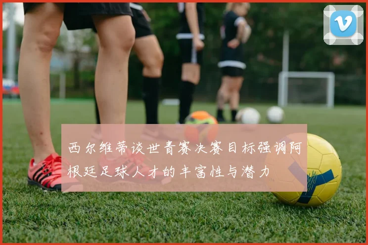 西尔维蒂谈世青赛决赛目标强调阿根廷足球人才的丰富性与潜力