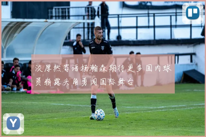 淡厚然寄语杨瀚森期待更多国内球员崭露头角勇闯国际舞台