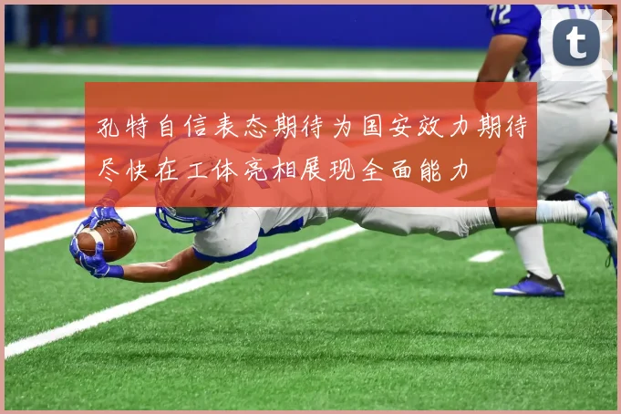 孔特自信表态期待为国安效力期待尽快在工体亮相展现全面能力