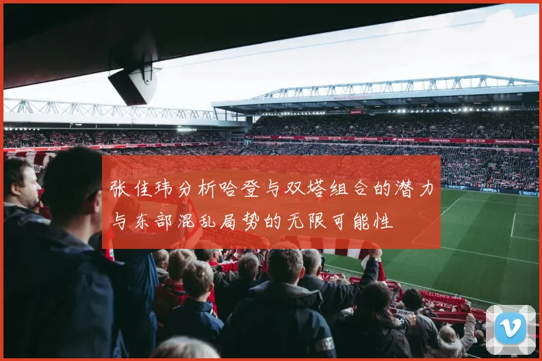 张佳玮分析哈登与双塔组合的潜力与东部混乱局势的无限可能性