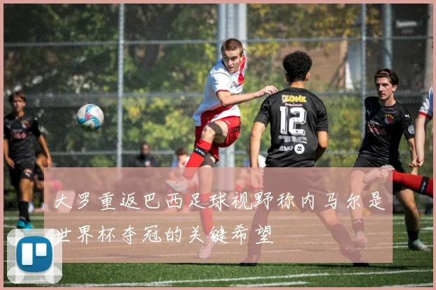 大罗重返巴西足球视野称内马尔是世界杯夺冠的关键希望