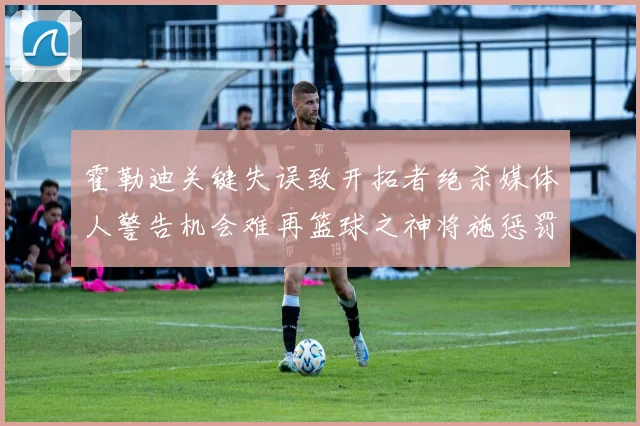 霍勒迪关键失误致开拓者绝杀媒体人警告机会难再篮球之神将施惩罚
