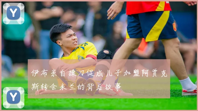 伊布亲自操刀促成儿子加盟阿贾克斯转会米兰的背后故事