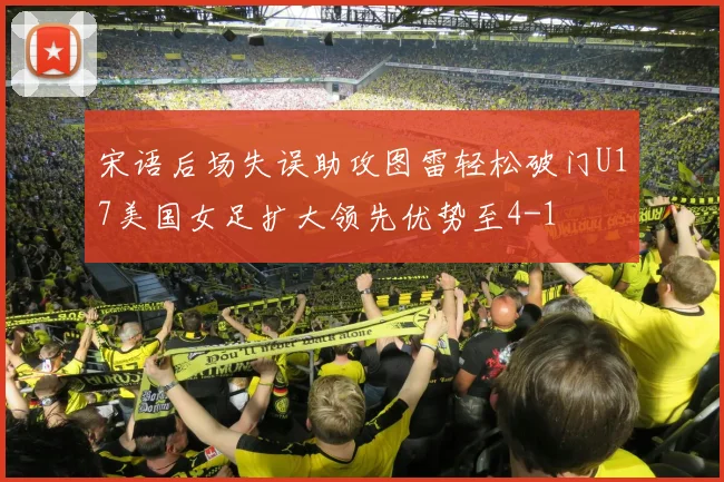 宋语后场失误助攻图雷轻松破门U17美国女足扩大领先优势至4-1