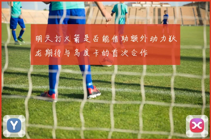 明天打火箭是否能借助额外动力狄龙期待与乌度卡的首次合作