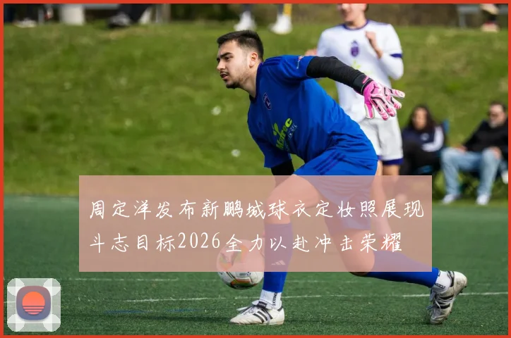 周定洋发布新鹏城球衣定妆照展现斗志目标2026全力以赴冲击荣耀