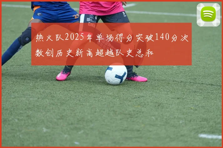 热火队2025年单场得分突破140分次数创历史新高超越队史总和