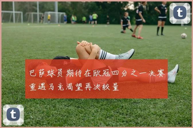 巴萨球员期待在欧冠四分之一决赛重遇马竞渴望再次较量