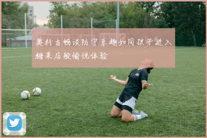 奥科吉畅谈防守乐趣如同孩子进入糖果店般愉悦体验