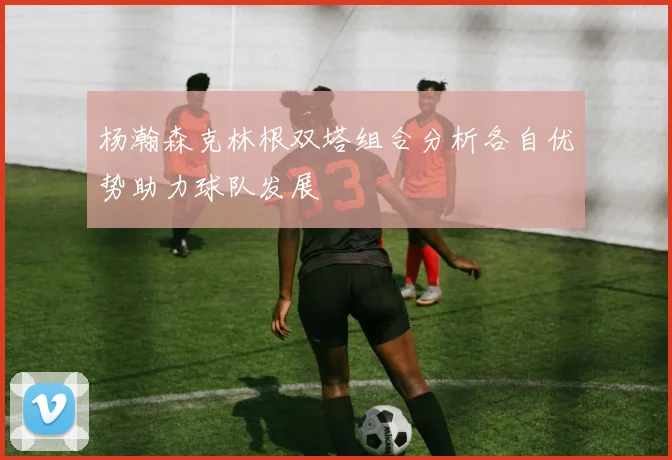 杨瀚森克林根双塔组合分析各自优势助力球队发展