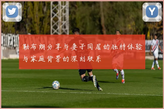 勒布朗分享与妻子同居的独特体验与家庭背景的深刻联系