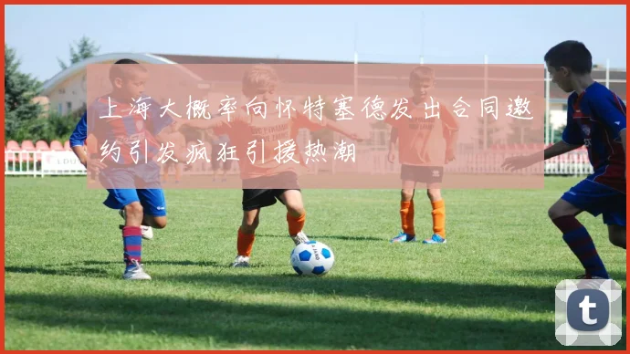 上海大概率向怀特塞德发出合同邀约引发疯狂引援热潮