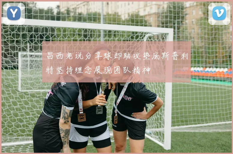 昌西老说分享球却助攻垫底斯普利特坚持理念展现团队精神