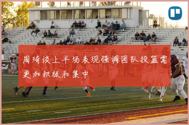周琦谈上半场表现强调团队投篮需更加积极和集中