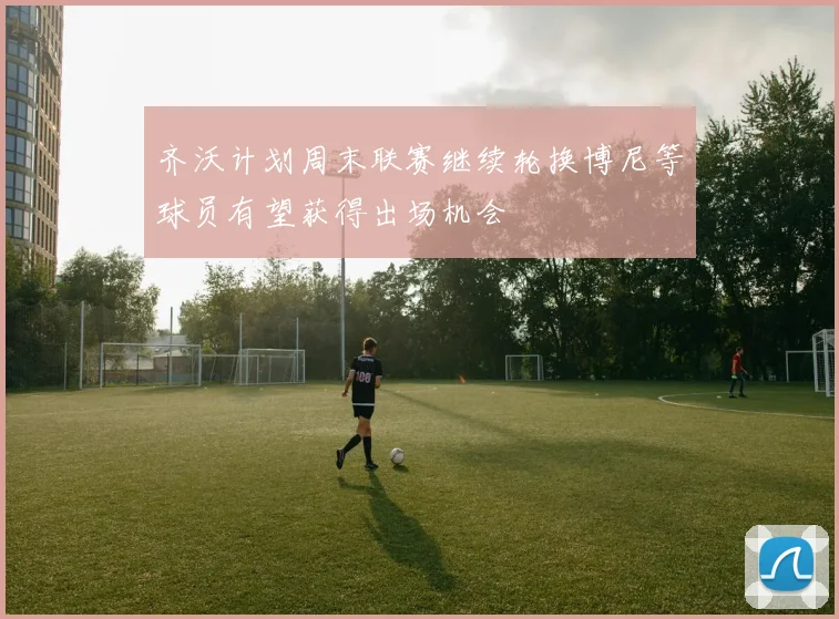 齐沃计划周末联赛继续轮换博尼等球员有望获得出场机会