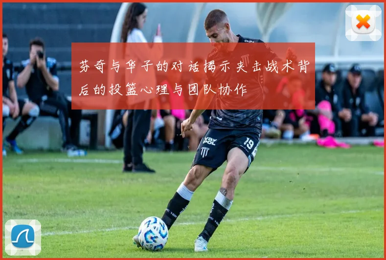 芬奇与华子的对话揭示夹击战术背后的投篮心理与团队协作