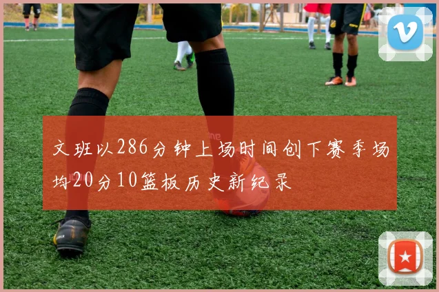 文班以286分钟上场时间创下赛季场均20分10篮板历史新纪录
