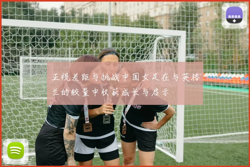 正视差距与挑战中国女足在与英格兰的较量中收获成长与启示