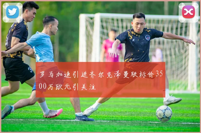 罗马加速引进齐尔克泽曼联标价3500万欧元引关注