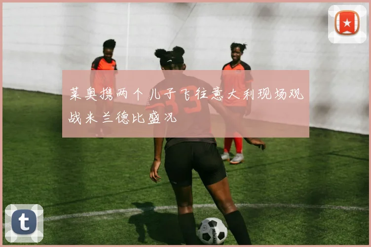 莱奥携两个儿子飞往意大利现场观战米兰德比盛况