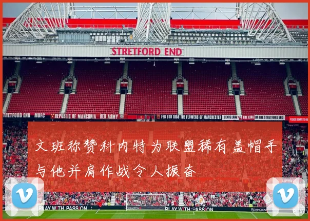 文班称赞科内特为联盟稀有盖帽手与他并肩作战令人振奋