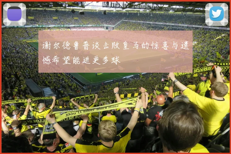 谢尔德鲁普谈击败皇马的惊喜与遗憾希望能进更多球