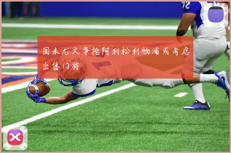 国米尤文争抢阿利松利物浦或考虑出售门将