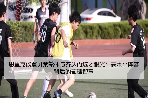恩里克谈登贝莱轮休与齐达内选才眼光：高水平阵容背后的管理智慧（kaiyuan）